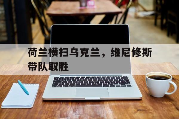 荷兰横扫乌克兰，维尼修斯带队取胜